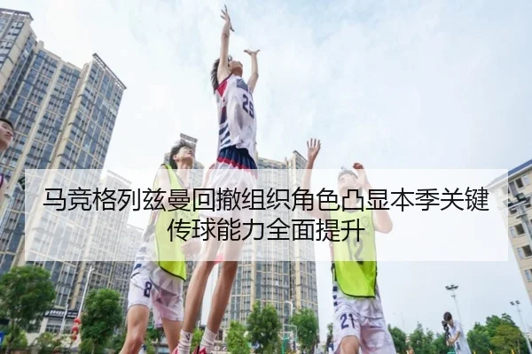 马竞格列兹曼回撤组织角色凸显本季关键传球能力全面提升
