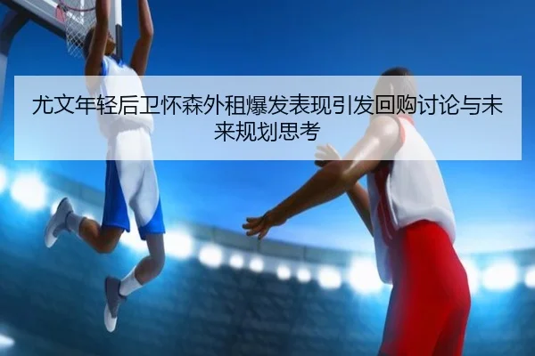 尤文年轻后卫怀森外租爆发表现引发回购讨论与未来规划思考