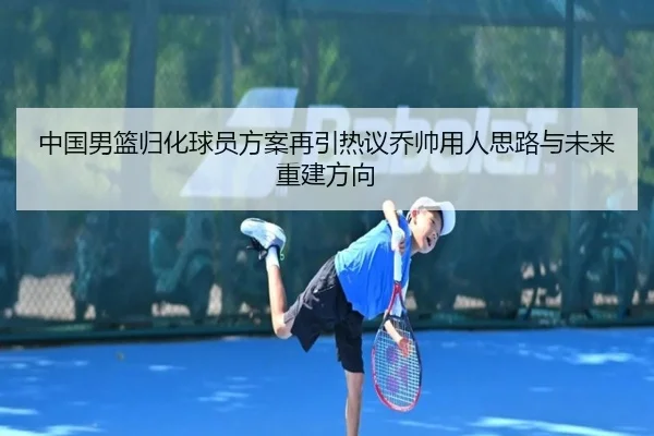 中国男篮归化球员方案再引热议乔帅用人思路与未来重建方向